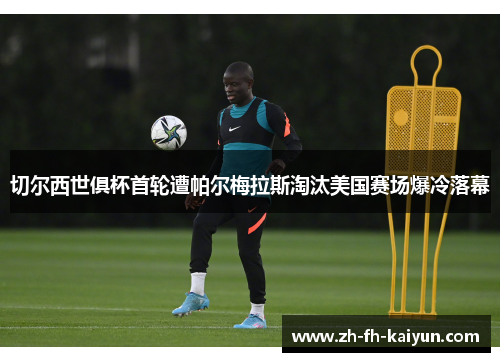 切尔西世俱杯首轮遭帕尔梅拉斯淘汰美国赛场爆冷落幕