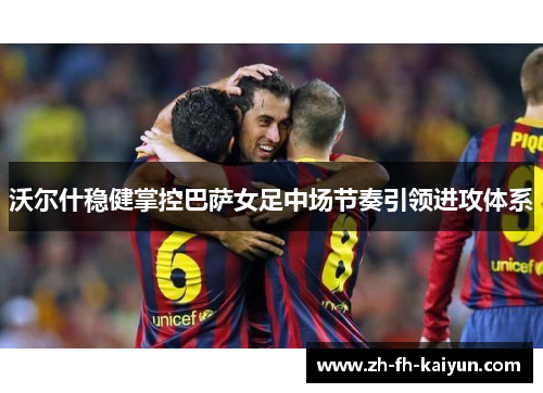 沃尔什稳健掌控巴萨女足中场节奏引领进攻体系