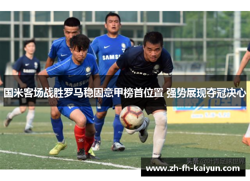 国米客场战胜罗马稳固意甲榜首位置 强势展现夺冠决心 国米客场战胜罗马稳固意甲榜首位置 强势展现夺冠决心