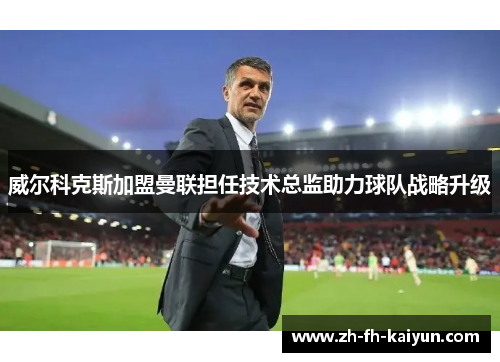 威尔科克斯加盟曼联担任技术总监助力球队战略升级 威尔科克斯加盟曼联担任技术总监助力球队战略升级