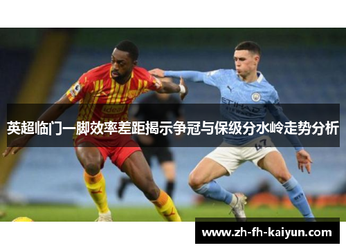 英超临门一脚效率差距揭示争冠与保级分水岭走势分析